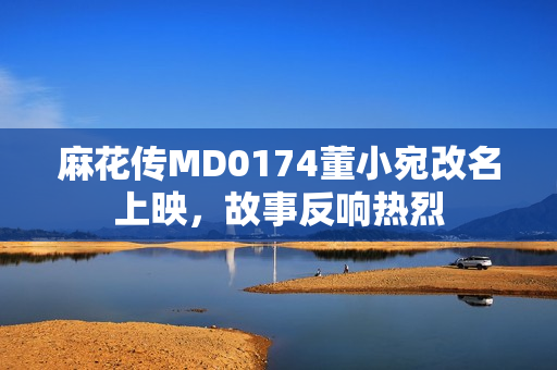 麻花傳MD0174董小宛改名上映，故事反響熱烈