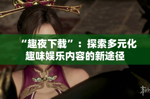 “趣夜下載”：探索多元化趣味娛樂內(nèi)容的新途徑