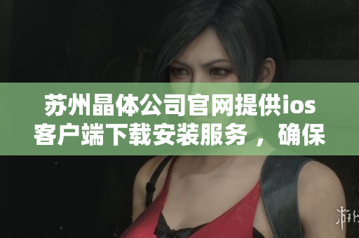 蘇州晶體公司官網(wǎng)提供ios客戶端下載安裝服務 ，確?？煽?、便捷。