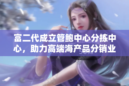 富二代成立管鮑中心分揀中心，助力高端海產(chǎn)品分銷(xiāo)業(yè)務(wù)