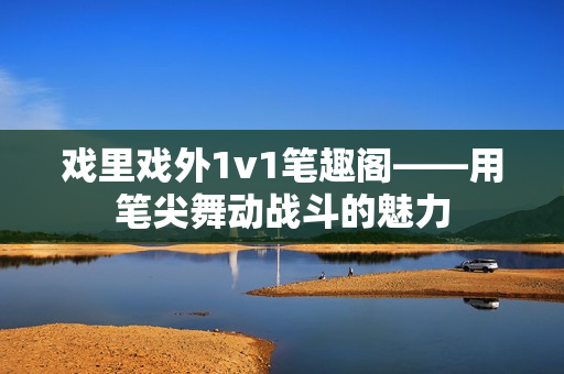 戲里戲外1v1筆趣閣——用筆尖舞動(dòng)戰(zhàn)斗的魅力