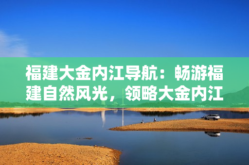 福建大金內(nèi)江導(dǎo)航：暢游福建自然風(fēng)光，領(lǐng)略大金內(nèi)江之美