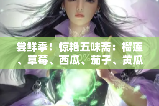 嘗鮮季！驚艷五味齋：榴蓮、草莓、西瓜、茄子、黃瓜靈感碰撞
