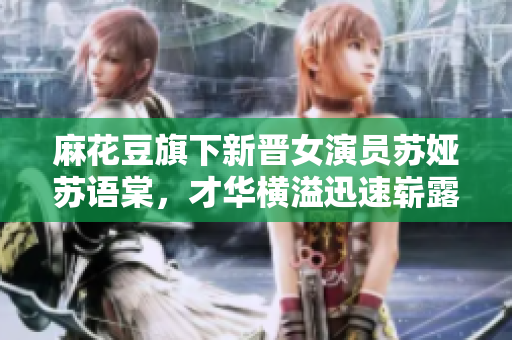 麻花豆旗下新晉女演員蘇婭蘇語(yǔ)棠，才華橫溢迅速嶄露頭角