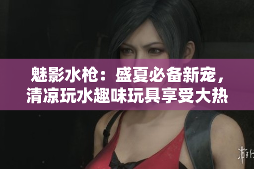 魅影水槍：盛夏必備新寵，清涼玩水趣味玩具享受大熱天氣