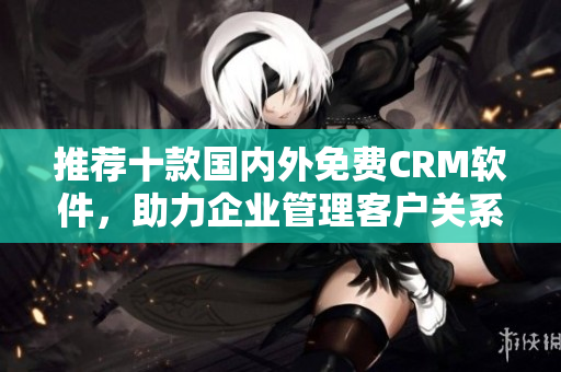推薦十款國內(nèi)外免費CRM軟件，助力企業(yè)管理客戶關系