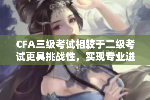 CFA三級考試相較于二級考試更具挑戰(zhàn)性，實現(xiàn)專業(yè)進(jìn)階的“考試突破路線”