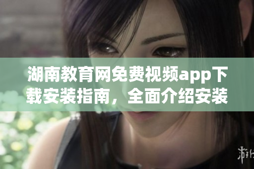 湖南教育網(wǎng)免費視頻app下載安裝指南，全面介紹安裝步驟和使用技巧