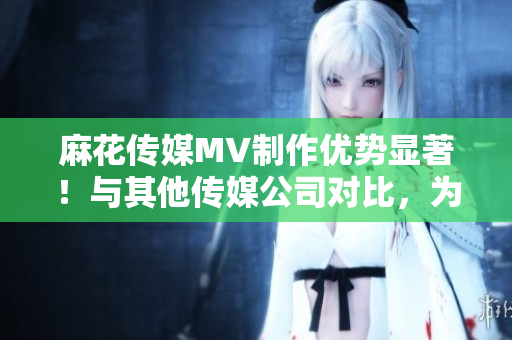 麻花傳媒MV制作優(yōu)勢(shì)顯著！與其他傳媒公司對(duì)比，為何更具競(jìng)爭(zhēng)力？