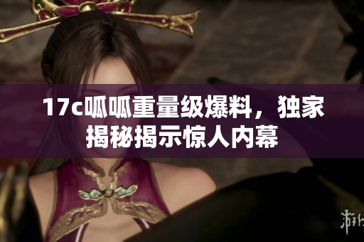 17c呱呱重量級(jí)爆料，獨(dú)家揭秘揭示驚人內(nèi)幕