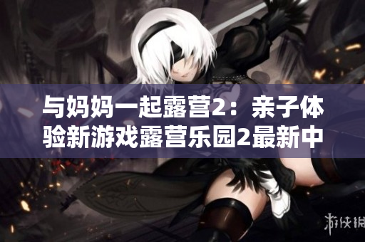 與媽媽一起露營2：親子體驗(yàn)新游戲露營樂園2最新中文版本上線，歡迎精彩親子體驗(yàn)！