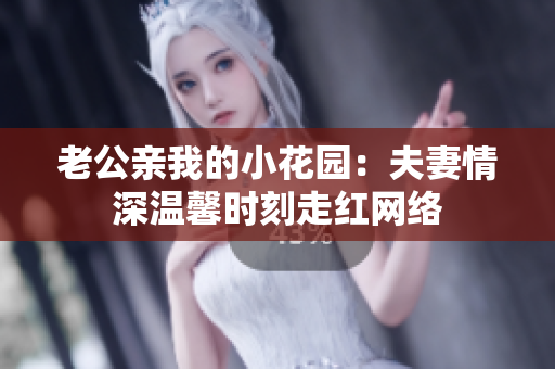 老公親我的小花園：夫妻情深溫馨時刻走紅網(wǎng)絡