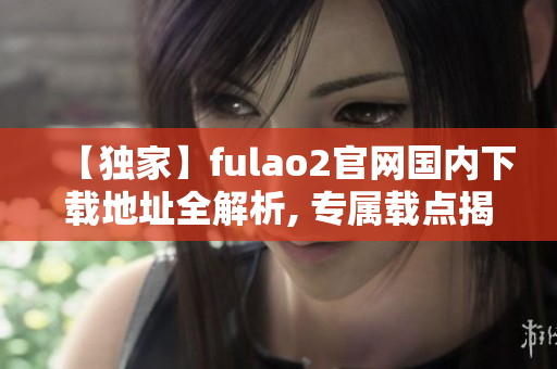 【獨家】fulao2官網(wǎng)國內下載地址全解析, 專屬載點揭秘