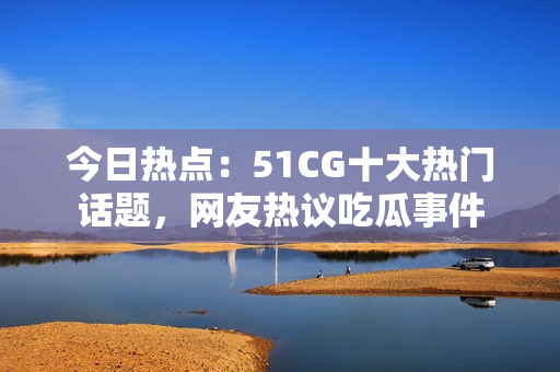 今日熱點：51CG十大熱門話題，網(wǎng)友熱議吃瓜事件