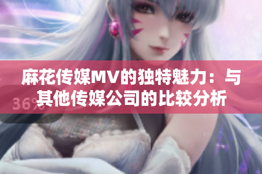 麻花傳媒MV的獨特魅力：與其他傳媒公司的比較分析
