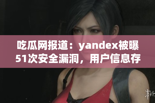 吃瓜網(wǎng)報道：yandex被曝51次安全漏洞，用戶信息存疑