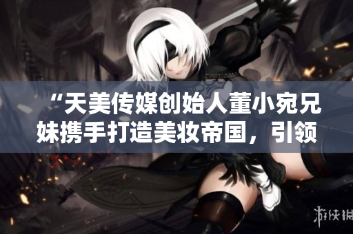 “天美傳媒創(chuàng)始人董小宛兄妹攜手打造美妝帝國，引領(lǐng)時尚潮流”