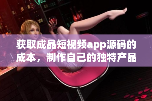 獲取成品短視頻app源碼的成本，制作自己的獨特產(chǎn)品