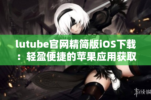 lutube官網(wǎng)精簡版iOS下載：輕盈便捷的蘋果應(yīng)用獲取指南
