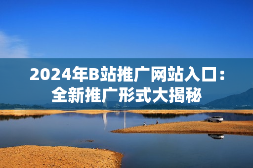 2024年B站推廣網(wǎng)站入口：全新推廣形式大揭秘