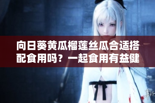向日葵黃瓜榴蓮絲瓜合適搭配食用嗎？一起食用有益健康嗎？