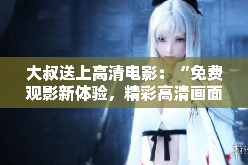 大叔送上高清電影：“免費(fèi)觀影新體驗(yàn)，精彩高清畫(huà)面盡在眼前！”