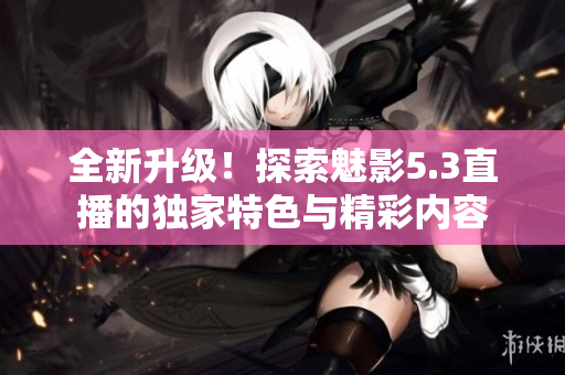 全新升級(jí)！探索魅影5.3直播的獨(dú)家特色與精彩內(nèi)容