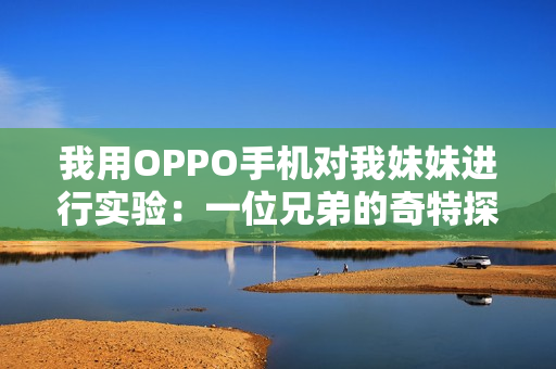 我用OPPO手機(jī)對(duì)我妹妹進(jìn)行實(shí)驗(yàn)：一位兄弟的奇特探索