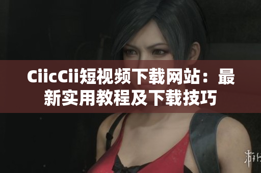 CiicCii短視頻下載網(wǎng)站：最新實用教程及下載技巧