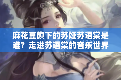 麻花豆旗下的蘇婭蘇語棠是誰？走進(jìn)蘇語棠的音樂世界