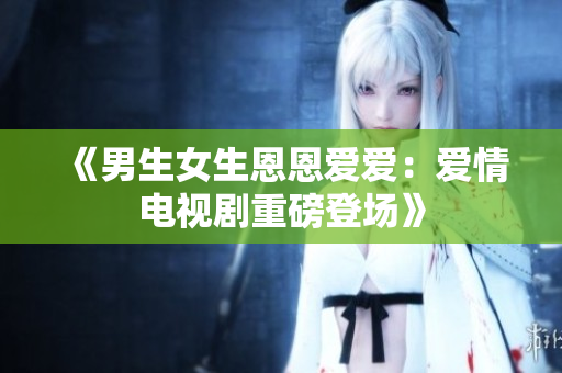 《男生女生恩恩愛(ài)愛(ài)：愛(ài)情電視劇重磅登場(chǎng)》
