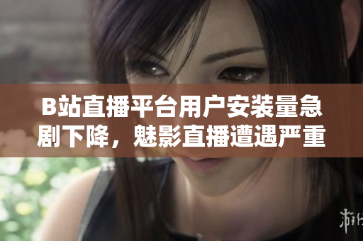 B站直播平臺用戶安裝量急劇下降，魅影直播遭遇嚴(yán)重挑戰(zhàn)