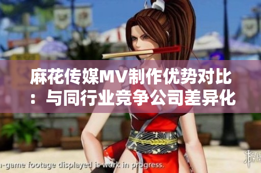 麻花傳媒MV制作優(yōu)勢對比：與同行業(yè)競爭公司差異化分析