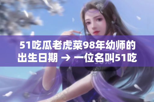 51吃瓜老虎菜98年幼師的出生日期 → 一位名叫51吃瓜老虎菜的98年出生的幼師