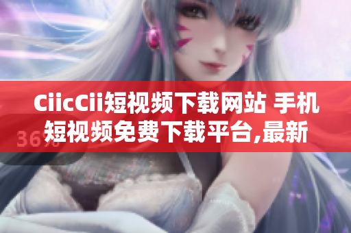 CiicCii短視頻下載網站 手機短視頻免費下載平臺,最新火爆視頻盡在其中