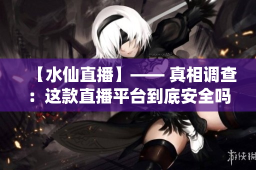 【水仙直播】—— 真相調查：這款直播平臺到底安全嗎？