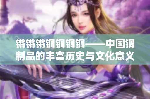 鏘鏘鏘銅銅銅銅——中國(guó)銅制品的豐富歷史與文化意義