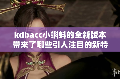 kdbacc小蝌蚪的全新版本帶來(lái)了哪些引人注目的新特性？