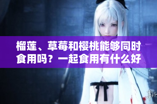 榴蓮、草莓和櫻桃能夠同時食用嗎？一起食用有什么好處？