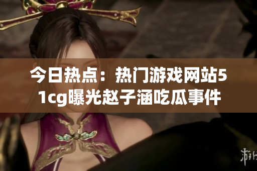 今日熱點：熱門游戲網(wǎng)站51cg曝光趙子涵吃瓜事件