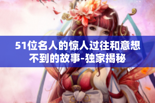 51位名人的驚人過往和意想不到的故事-獨家揭秘