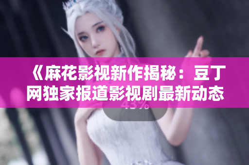 《麻花影視新作揭秘：豆丁網(wǎng)獨(dú)家報(bào)道影視劇最新動(dòng)態(tài)》