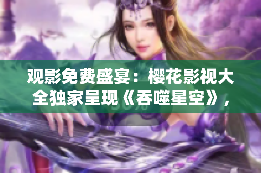 觀影免費(fèi)盛宴：櫻花影視大全獨(dú)家呈現(xiàn)《吞噬星空》，精彩內(nèi)容盡在其中