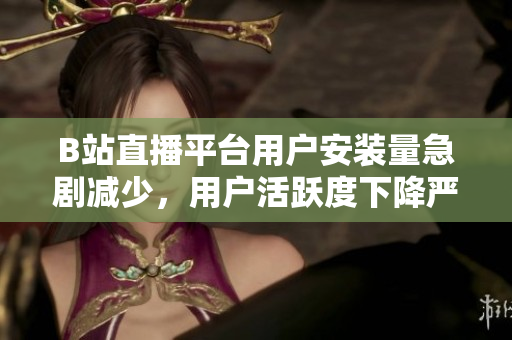 B站直播平臺(tái)用戶安裝量急劇減少，用戶活躍度下降嚴(yán)重