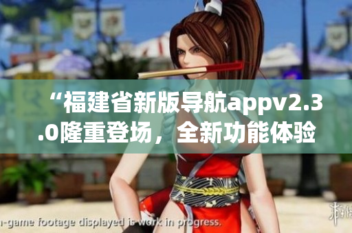 “福建省新版導(dǎo)航appv2.3.0隆重登場(chǎng)，全新功能體驗(yàn)等你來(lái)！快來(lái)下載使用吧！”
