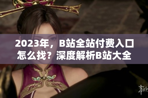 2023年，B站全站付費(fèi)入口怎么找？深度解析B站大全收費(fèi)2023入口詳細(xì)介紹