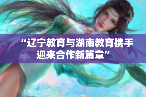 “遼寧教育與湖南教育攜手迎來合作新篇章”