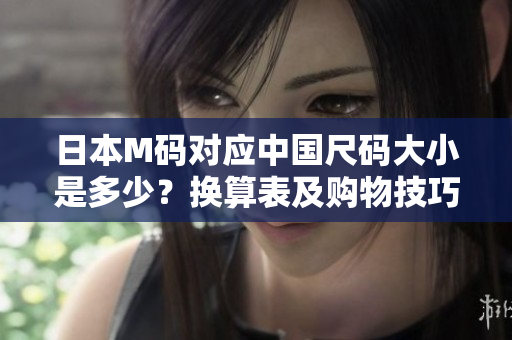 日本M碼對應(yīng)中國尺碼大小是多少？換算表及購物技巧解析