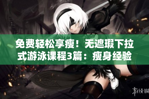 免費(fèi)輕松享瘦！無遮瑕下拉式游泳課程3篇：瘦身經(jīng)驗(yàn)全揭秘