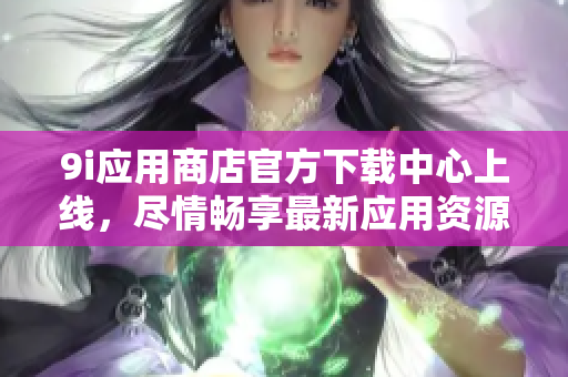 9i應(yīng)用商店官方下載中心上線，盡情暢享最新應(yīng)用資源